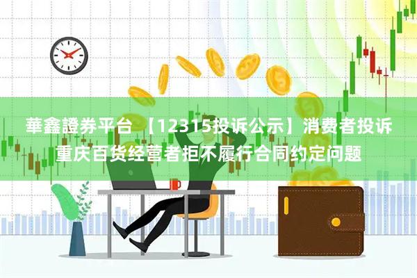 華鑫證券平台 【12315投诉公示】消费者投诉重庆百货经营者拒不履行合同约定问题