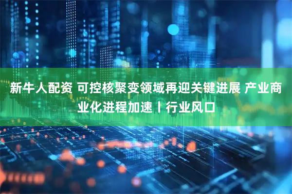 新牛人配资 可控核聚变领域再迎关键进展 产业商业化进程加速丨行业风口