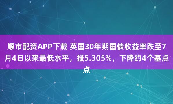 顺市配资APP下载 英国30年期国债收益率跌至7月4日以来最低水平，报5.305%，下降约4个基点