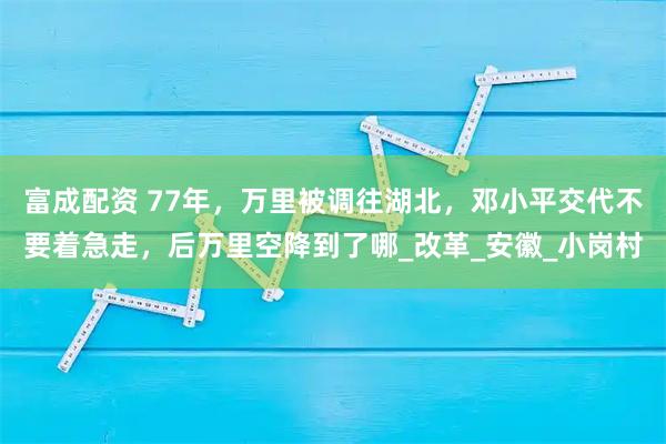 富成配资 77年，万里被调往湖北，邓小平交代不要着急走，后万里空降到了哪_改革_安徽_小岗村