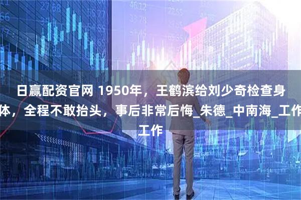 日赢配资官网 1950年，王鹤滨给刘少奇检查身体，全程不敢抬头，事后非常后悔_朱德_中南海_工作