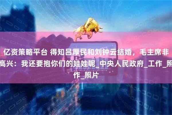 亿资策略平台 得知吕厚民和刘钟云结婚，毛主席非常高兴：我还要抱你们的娃娃呢_中央人民政府_工作_照片