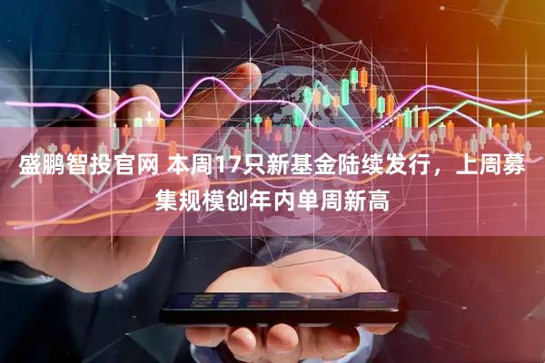 盛鹏智投官网 本周17只新基金陆续发行，上周募集规模创年内单周新高
