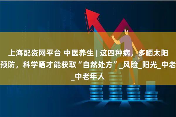 上海配资网平台 中医养生 | 这四种病，多晒太阳就能预防，科学晒才能获取“自然处方”_风险_阳光_中老年人