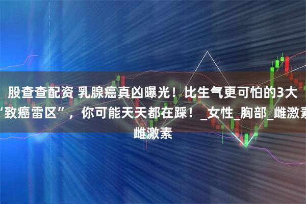 股查查配资 乳腺癌真凶曝光！比生气更可怕的3大“致癌雷区”，你可能天天都在踩！_女性_胸部_雌激素