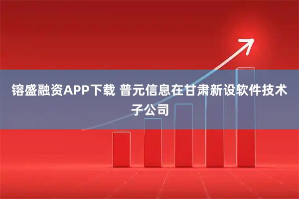 镕盛融资APP下载 普元信息在甘肃新设软件技术子公司