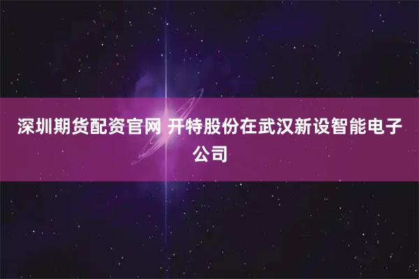 深圳期货配资官网 开特股份在武汉新设智能电子公司