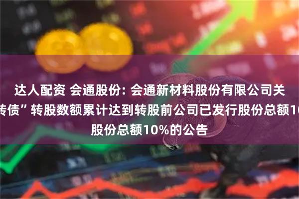 达人配资 会通股份: 会通新材料股份有限公司关于“会通转债”转股数额累计达到转股前公司已发行股份总额10%的公告