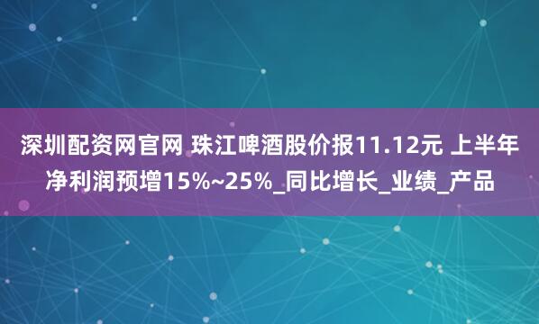 深圳配资网官网 珠江啤酒股价报11.12元 上半年净利润预增15%~25%_同比增长_业绩_产品