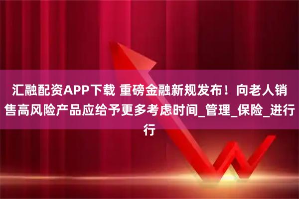 汇融配资APP下载 重磅金融新规发布!向老人销售高风险产品应给予更多考虑时间_管理_保险_进行