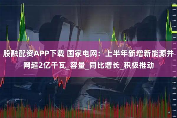 股融配资APP下载 国家电网：上半年新增新能源并网超2亿千瓦_容量_同比增长_积极推动