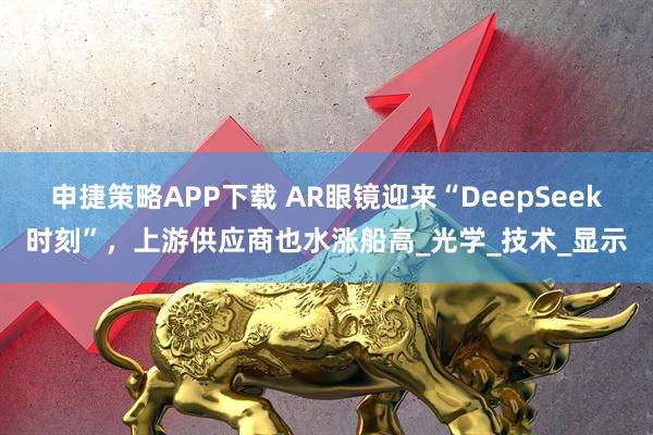 申捷策略APP下载 AR眼镜迎来“DeepSeek时刻”,上游供应商也水涨船高_光学_技术_显示