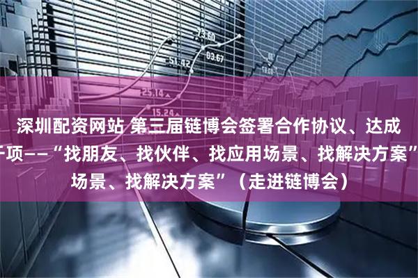 深圳配资网站 第三届链博会签署合作协议、达成合作意向超六千项——“找朋友、找伙伴、找应用场景、找解决方案”(走进链博会)