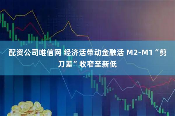 配资公司唯信网 经济活带动金融活 M2-M1“剪刀差”收窄至新低