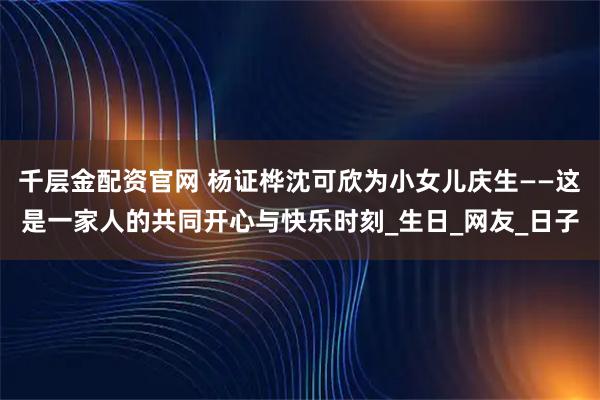 千层金配资官网 杨证桦沈可欣为小女儿庆生——这是一家人的共同开心与快乐时刻_生日_网友_日子