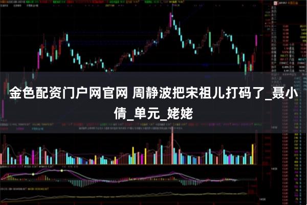 金色配资门户网官网 周静波把宋祖儿打码了_聂小倩_单元_姥姥