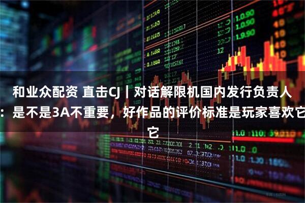 和业众配资 直击CJ｜对话解限机国内发行负责人：是不是3A不重要，好作品的评价标准是玩家喜欢它