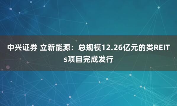 中兴证券 立新能源:总规模12.26亿元的类REITs项目完成发行