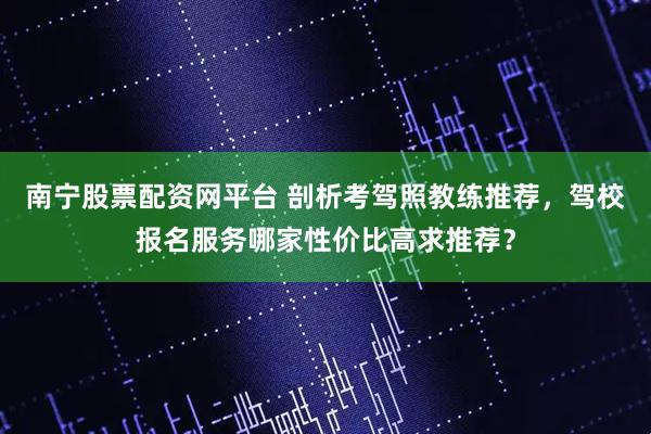南宁股票配资网平台 剖析考驾照教练推荐，驾校报名服务哪家性价比高求推荐？