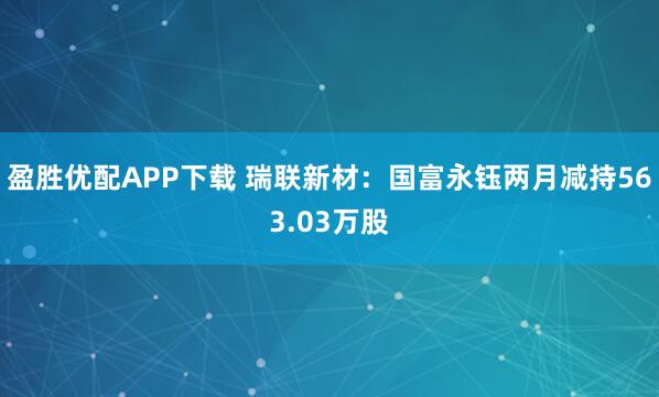 盈胜优配APP下载 瑞联新材：国富永钰两月减持563.03万股