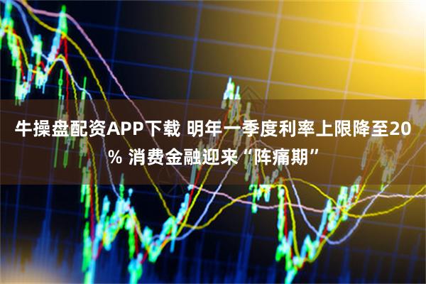 牛操盘配资APP下载 明年一季度利率上限降至20% 消费金融迎来“阵痛期”