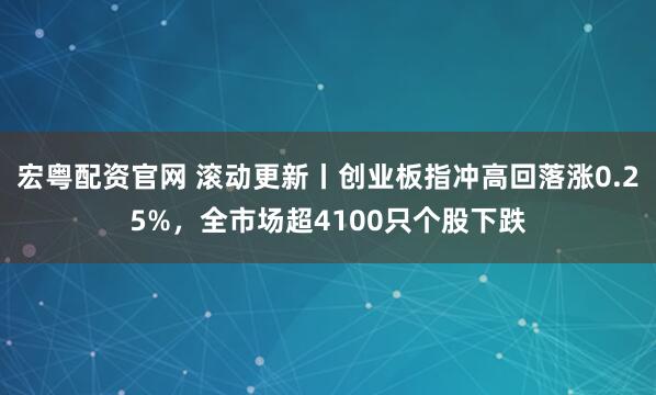宏粤配资官网 滚动更新丨创业板指冲高回落涨0.25%，全市场超4100只个股下跌