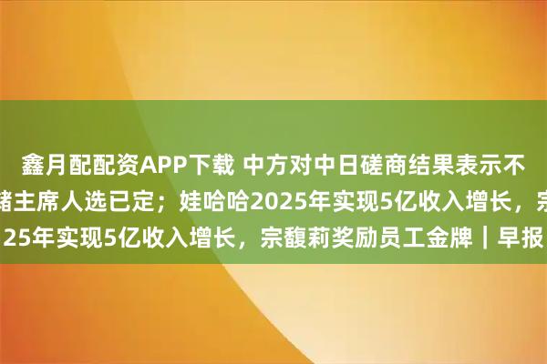 鑫月配配资APP下载 中方对中日磋商结果表示不满意；特朗普暗示美联储主席人选已定；娃哈哈2025年实现5亿收入增长，宗馥莉奖励员工金牌｜早报