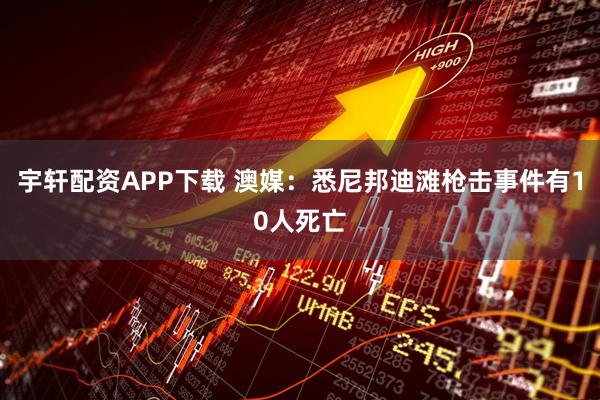 宇轩配资APP下载 澳媒：悉尼邦迪滩枪击事件有10人死亡