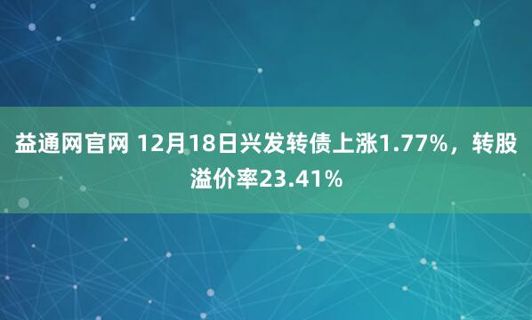 益通网官网 12月18日兴发转债上涨1.77%，转股溢价率23.41%