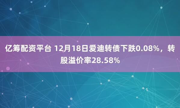 亿筹配资平台 12月18日爱迪转债下跌0.08%，转股溢价率28.58%