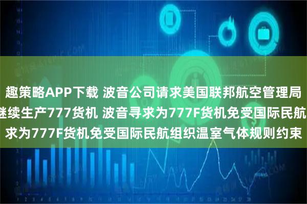 趣策略APP下载 波音公司请求美国联邦航空管理局允许其在2028年之后继续生产777货机 波音寻求为777F货机免受国际民航组织温室气体规则约束