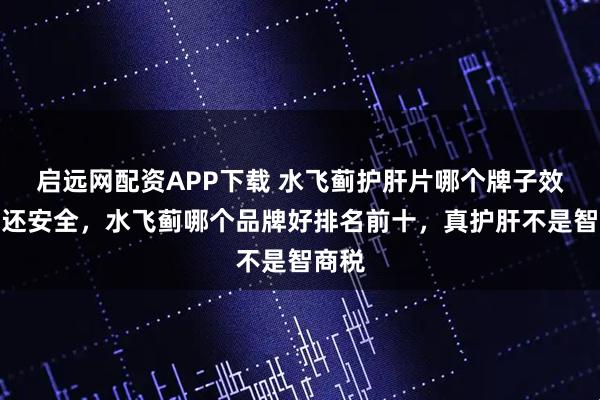 启远网配资APP下载 水飞蓟护肝片哪个牌子效果好还安全，水飞蓟哪个品牌好排名前十，真护肝不是智商税