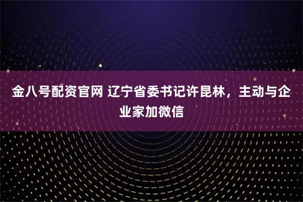 金八号配资官网 辽宁省委书记许昆林，主动与企业家加微信