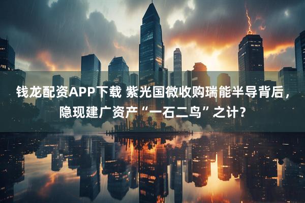 钱龙配资APP下载 紫光国微收购瑞能半导背后，隐现建广资产“一石二鸟”之计？