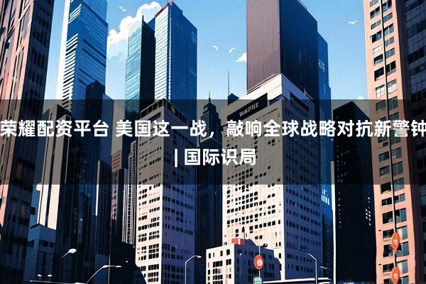 荣耀配资平台 美国这一战，敲响全球战略对抗新警钟 | 国际识局