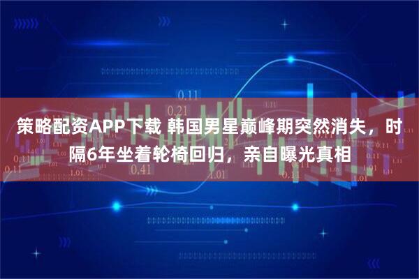 策略配资APP下载 韩国男星巅峰期突然消失，时隔6年坐着轮椅回归，亲自曝光真相