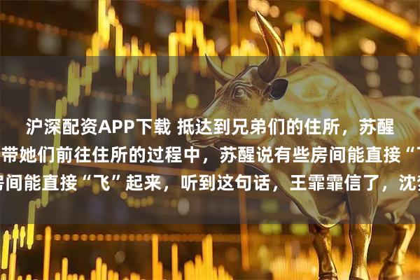 沪深配资APP下载 抵达到兄弟们的住所，苏醒开着小车来接她们，在带她们前往住所的过程中，苏醒说有些房间能直接“飞”起来，听到这句话，王霏霏信了，沈梦辰表示不信
