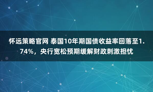 怀远策略官网 泰国10年期国债收益率回落至1.74%，央行宽松预期缓解财政刺激担忧