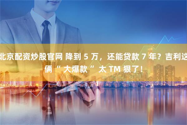 北京配资炒股官网 降到 5 万，还能贷款 7 年？吉利这俩 “ 大爆款 ” 太 TM 狠了！