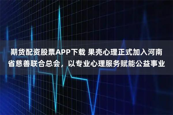 期货配资股票APP下载 果壳心理正式加入河南省慈善联合总会，以专业心理服务赋能公益事业