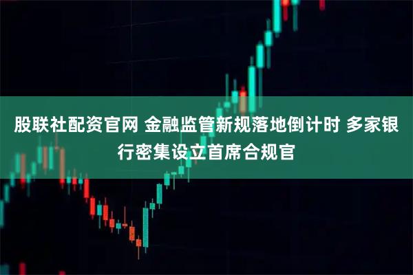 股联社配资官网 金融监管新规落地倒计时 多家银行密集设立首席合规官