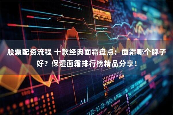 股票配资流程 十款经典面霜盘点：面霜哪个牌子好？保湿面霜排行榜精品分享！