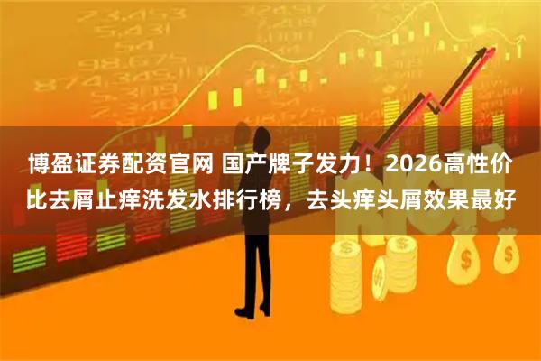 博盈证券配资官网 国产牌子发力！2026高性价比去屑止痒洗发水排行榜，去头痒头屑效果最好