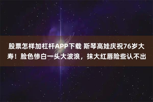 股票怎样加杠杆APP下载 斯琴高娃庆祝76岁大寿！脸色惨白一头大波浪，抹大红唇险些认不出