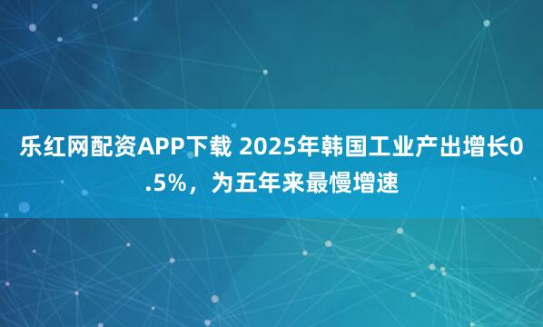 乐红网配资APP下载 2025年韩国工业产出增长0.5%，为五年来最慢增速