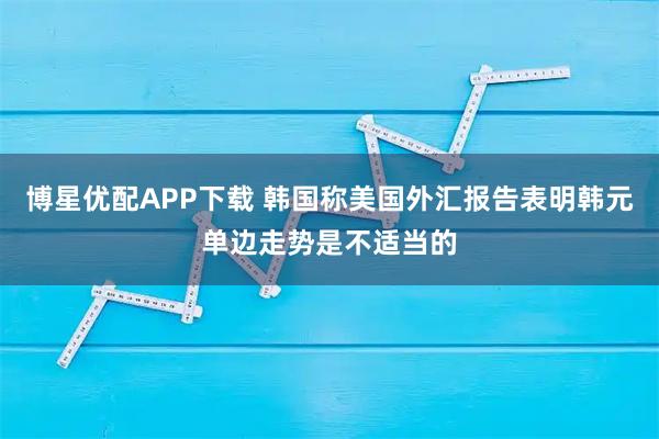 博星优配APP下载 韩国称美国外汇报告表明韩元单边走势是不适当的