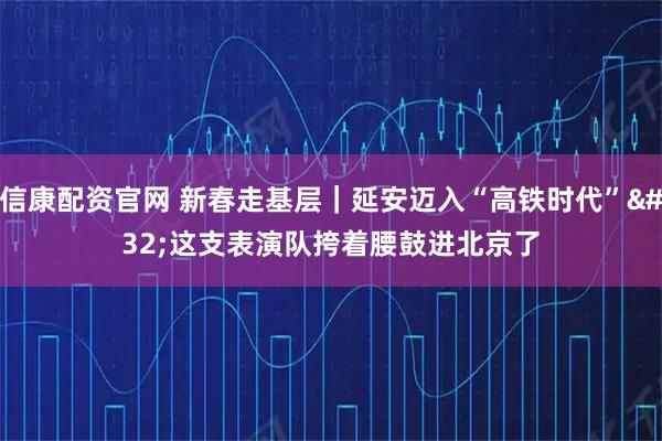 信康配资官网 新春走基层｜延安迈入“高铁时代” 这支表演队挎着腰鼓进北京了