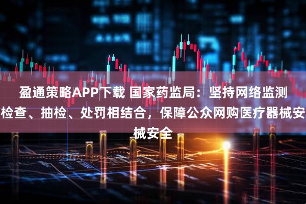 盈通策略APP下载 国家药监局：坚持网络监测、检查、抽检、处罚相结合，保障公众网购医疗器械安全