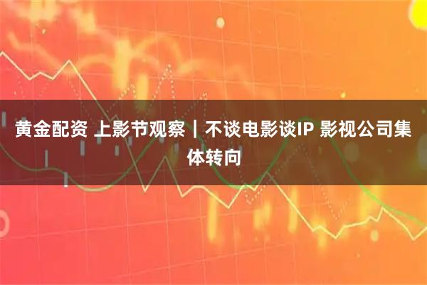 黄金配资 上影节观察｜不谈电影谈IP 影视公司集体转向