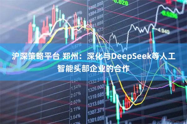 沪深策略平台 郑州：深化与DeepSeek等人工智能头部企业的合作